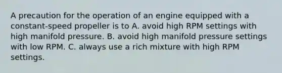 A precaution for the operation of an engine equipped with a constant-speed propeller is to A. avoid high RPM settings with high manifold pressure. B. avoid high manifold pressure settings with low RPM. C. always use a rich mixture with high RPM settings.