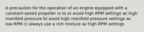 A precaution for the operation of an engine equipped with a constant-speed propeller is to a) avoid high RPM settings w/ high manifold pressure b) avoid high manifold pressure settings w/ low RPM c) always use a rich mixture w/ high RPM settings