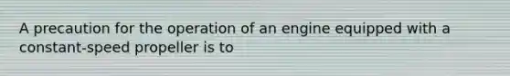A precaution for the operation of an engine equipped with a constant-speed propeller is to