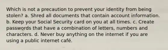 Which is not a precaution to prevent your identity from being stolen? a. Shred all documents that contain account information. b. Keep your Social Security card on you at all times. c. Create passwords that have a combination of letters, numbers and characters. d. Never buy anything on the internet if you are using a public internet café.