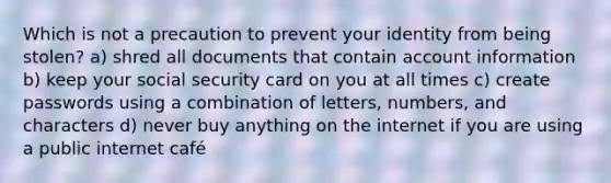 Which is not a precaution to prevent your identity from being stolen? a) shred all documents that contain account information b) keep your social security card on you at all times c) create passwords using a combination of letters, numbers, and characters d) never buy anything on the internet if you are using a public internet café