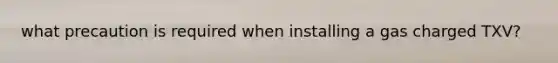 what precaution is required when installing a gas charged TXV?