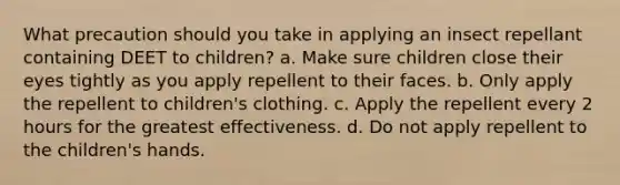 What precaution should you take in applying an insect repellant containing DEET to children? a. Make sure children close their eyes tightly as you apply repellent to their faces. b. Only apply the repellent to children's clothing. c. Apply the repellent every 2 hours for the greatest effectiveness. d. Do not apply repellent to the children's hands.