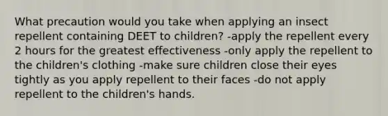 What precaution would you take when applying an insect repellent containing DEET to children? -apply the repellent every 2 hours for the greatest effectiveness -only apply the repellent to the children's clothing -make sure children close their eyes tightly as you apply repellent to their faces -do not apply repellent to the children's hands.