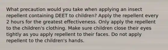 What precaution would you take when applying an insect repellent containing DEET to children? Apply the repellent every 2 hours for the greatest effectiveness. Only apply the repellent to the children's clothing. Make sure children close their eyes tightly as you apply repellent to their faces. Do not apply repellent to the children's hands.