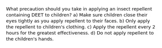 What precaution should you take in applying an insect repellent containing DEET to children? a) Make sure children close their eyes tightly as you apply repellent to their faces. b) Only apply the repellent to children's clothing. c) Apply the repellent every 2 hours for the greatest effectiveness. d) Do not apply repellent to the children's hands.