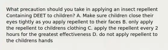 What precaution should you take in applying an insect repellent Containing DEET to children? A. Make sure children close their eyes tightly as you apply repellent to their faces B. only apply the repellent to childrens clothing C. apply the repellent every 2 hours for the greatest effectiveness D. do not apply repellent to the childrens hands