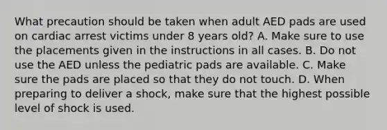 What precaution should be taken when adult AED pads are used on cardiac arrest victims under 8 years old? A. Make sure to use the placements given in the instructions in all cases. B. Do not use the AED unless the pediatric pads are available. C. Make sure the pads are placed so that they do not touch. D. When preparing to deliver a shock, make sure that the highest possible level of shock is used.