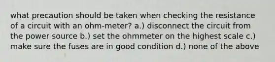 what precaution should be taken when checking the resistance of a circuit with an ohm-meter? a.) disconnect the circuit from the power source b.) set the ohmmeter on the highest scale c.) make sure the fuses are in good condition d.) none of the above