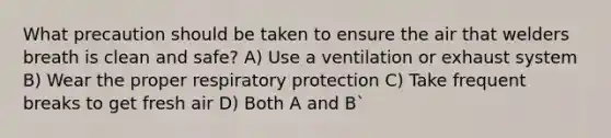 What precaution should be taken to ensure the air that welders breath is clean and safe? A) Use a ventilation or exhaust system B) Wear the proper respiratory protection C) Take frequent breaks to get fresh air D) Both A and B`