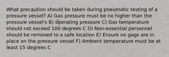 What precaution should be taken during pneumatic testing of a pressure vessel? A) Gas pressure must be no higher than the pressure vessel's B) operating pressure C) Gas temperature should not exceed 100 degrees C D) Non-essential personnel should be removed to a safe location E) Ensure no gags are in place on the pressure vessel F) Ambient temperature must be at least 15 degrees C