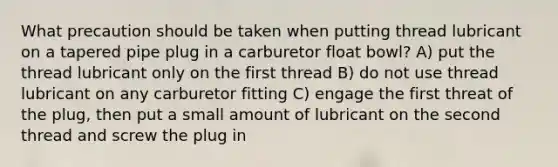 What precaution should be taken when putting thread lubricant on a tapered pipe plug in a carburetor float bowl? A) put the thread lubricant only on the first thread B) do not use thread lubricant on any carburetor fitting C) engage the first threat of the plug, then put a small amount of lubricant on the second thread and screw the plug in