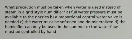 What precaution must be taken when water is used instead of steam in a grid style humidifier? a) full water pressure must be available to the nozzles b) a proportional control water valve is needed c) the water must be softened and de-mineralized d) the humidifier can only be used in the summer e) the water flow must be controlled by hand