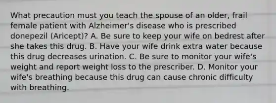 What precaution must you teach the spouse of an older, frail female patient with Alzheimer's disease who is prescribed donepezil (Aricept)? A. Be sure to keep your wife on bedrest after she takes this drug. B. Have your wife drink extra water because this drug decreases urination. C. Be sure to monitor your wife's weight and report weight loss to the prescriber. D. Monitor your wife's breathing because this drug can cause chronic difficulty with breathing.