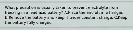 What precaution is usually taken to prevent electrolyte from freezing in a lead acid battery? A.Place the aircraft in a hangar. B.Remove the battery and keep it under constant charge. C.Keep the battery fully charged.