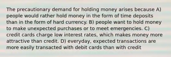 The precautionary demand for holding money arises because A) people would rather hold money in the form of time deposits than in the form of hard currency. B) people want to hold money to make unexpected purchases or to meet emergencies. C) credit cards charge low interest rates, which makes money more attractive than credit. D) everyday, expected transactions are more easily transacted with debit cards than with credit