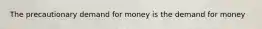 The precautionary demand for money is the demand for money