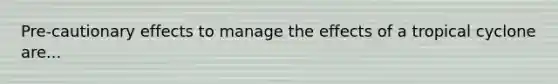 Pre-cautionary effects to manage the effects of a tropical cyclone are...