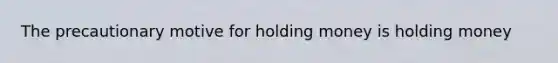 The precautionary motive for holding money is holding money