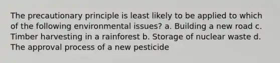 The precautionary principle is least likely to be applied to which of the following environmental issues? a. Building a new road c. Timber harvesting in a rainforest b. Storage of nuclear waste d. The approval process of a new pesticide