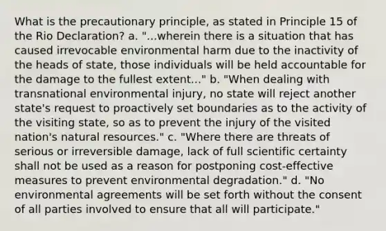 What is the precautionary principle, as stated in Principle 15 of the Rio Declaration? a. "...wherein there is a situation that has caused irrevocable environmental harm due to the inactivity of the heads of state, those individuals will be held accountable for the damage to the fullest extent..." b. "When dealing with transnational environmental injury, no state will reject another state's request to proactively set boundaries as to the activity of the visiting state, so as to prevent the injury of the visited nation's natural resources." c. "Where there are threats of serious or irreversible damage, lack of full scientific certainty shall not be used as a reason for postponing cost-effective measures to prevent environmental degradation." d. "No environmental agreements will be set forth without the consent of all parties involved to ensure that all will participate."