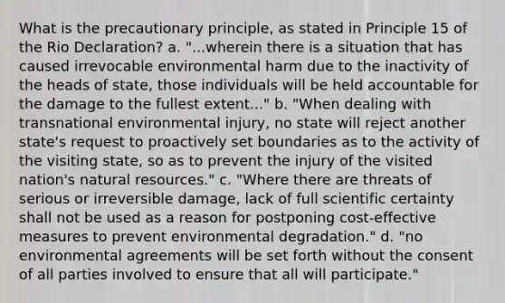 What is the precautionary principle, as stated in Principle 15 of the Rio Declaration? a. "...wherein there is a situation that has caused irrevocable environmental harm due to the inactivity of the heads of state, those individuals will be held accountable for the damage to the fullest extent..." b. "When dealing with transnational environmental injury, no state will reject another state's request to proactively set boundaries as to the activity of the visiting state, so as to prevent the injury of the visited nation's <a href='https://www.questionai.com/knowledge/k6l1d2KrZr-natural-resources' class='anchor-knowledge'>natural resources</a>." c. "Where there are threats of serious or irreversible damage, lack of full scientific certainty shall not be used as a reason for postponing cost-effective measures to prevent environmental degradation." d. "no environmental agreements will be set forth without the consent of all parties involved to ensure that all will participate."