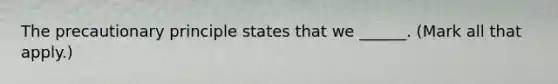 The precautionary principle states that we ______. (Mark all that apply.)