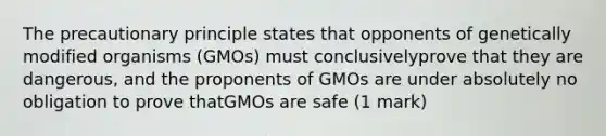 The precautionary principle states that opponents of genetically modified organisms (GMOs) must conclusivelyprove that they are dangerous, and the proponents of GMOs are under absolutely no obligation to prove thatGMOs are safe (1 mark)