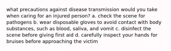 what precautions against disease transmission would you take when caring for an injured person? a. check the scene for pathogens b. wear disposable gloves to avoid contact with body substances, such as blood, saliva, and vomit c. disinfect the scene before giving first aid d. carefully inspect your hands for bruises before approaching the victim