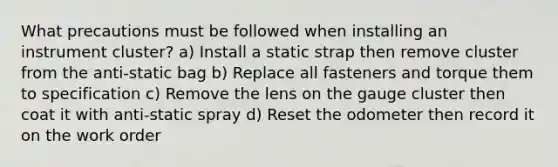 What precautions must be followed when installing an instrument cluster? a) Install a static strap then remove cluster from the anti-static bag b) Replace all fasteners and torque them to specification c) Remove the lens on the gauge cluster then coat it with anti-static spray d) Reset the odometer then record it on the work order