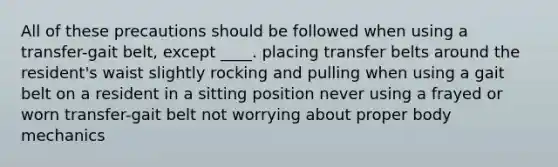 All of these precautions should be followed when using a transfer-gait belt, except ____. placing transfer belts around the resident's waist slightly rocking and pulling when using a gait belt on a resident in a sitting position never using a frayed or worn transfer-gait belt not worrying about proper body mechanics