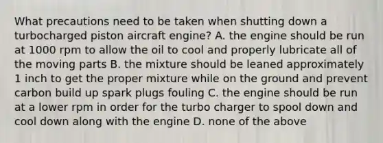 What precautions need to be taken when shutting down a turbocharged piston aircraft engine? A. the engine should be run at 1000 rpm to allow the oil to cool and properly lubricate all of the moving parts B. the mixture should be leaned approximately 1 inch to get the proper mixture while on the ground and prevent carbon build up spark plugs fouling C. the engine should be run at a lower rpm in order for the turbo charger to spool down and cool down along with the engine D. none of the above