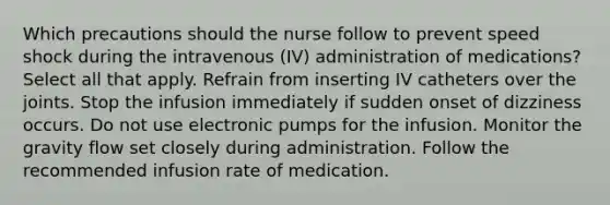 Which precautions should the nurse follow to prevent speed shock during the intravenous (IV) administration of medications? Select all that apply. Refrain from inserting IV catheters over the joints. Stop the infusion immediately if sudden onset of dizziness occurs. Do not use electronic pumps for the infusion. Monitor the gravity flow set closely during administration. Follow the recommended infusion rate of medication.