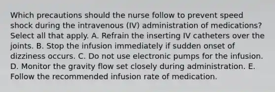 Which precautions should the nurse follow to prevent speed shock during the intravenous (IV) administration of medications? Select all that apply. A. Refrain the inserting IV catheters over the joints. B. Stop the infusion immediately if sudden onset of dizziness occurs. C. Do not use electronic pumps for the infusion. D. Monitor the gravity flow set closely during administration. E. Follow the recommended infusion rate of medication.