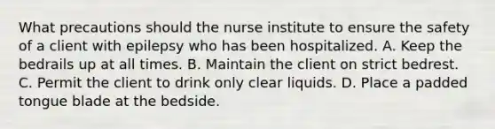 What precautions should the nurse institute to ensure the safety of a client with epilepsy who has been hospitalized. A. Keep the bedrails up at all times. B. Maintain the client on strict bedrest. C. Permit the client to drink only clear liquids. D. Place a padded tongue blade at the bedside.