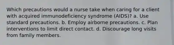 Which precautions would a nurse take when caring for a client with acquired immunodeficiency syndrome (AIDS)? a. Use standard precautions. b. Employ airborne precautions. c. Plan interventions to limit direct contact. d. Discourage long visits from family members.