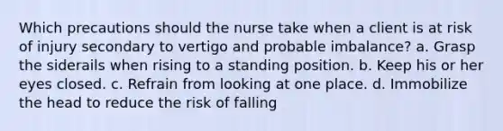 Which precautions should the nurse take when a client is at risk of injury secondary to vertigo and probable imbalance? a. Grasp the siderails when rising to a standing position. b. Keep his or her eyes closed. c. Refrain from looking at one place. d. Immobilize the head to reduce the risk of falling