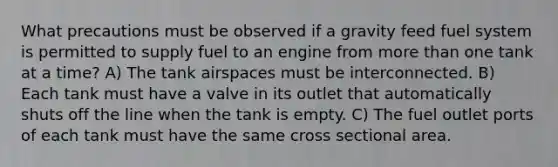 What precautions must be observed if a gravity feed fuel system is permitted to supply fuel to an engine from more than one tank at a time? A) The tank airspaces must be interconnected. B) Each tank must have a valve in its outlet that automatically shuts off the line when the tank is empty. C) The fuel outlet ports of each tank must have the same cross sectional area.