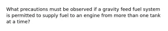 What precautions must be observed if a gravity feed fuel system is permitted to supply fuel to an engine from more than one tank at a time?