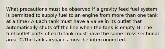 What precautions must be observed if a gravity feed fuel system is permitted to supply fuel to an engine from more than one tank at a time? A-Each tank must have a valve in its outlet that automatically shuts off the line when the tank is empty. B- The fuel outlet ports of each tank must have the same cross sectional area. C-The tank airspaces must be interconnected.