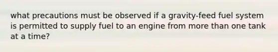 what precautions must be observed if a gravity-feed fuel system is permitted to supply fuel to an engine from more than one tank at a time?