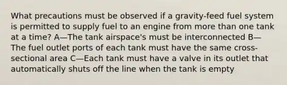 What precautions must be observed if a gravity-feed fuel system is permitted to supply fuel to an engine from more than one tank at a time? A—The tank airspace's must be interconnected B—The fuel outlet ports of each tank must have the same cross-sectional area C—Each tank must have a valve in its outlet that automatically shuts off the line when the tank is empty