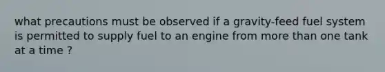 what precautions must be observed if a gravity-feed fuel system is permitted to supply fuel to an engine from more than one tank at a time ?