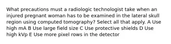 What precautions must a radiologic technologist take when an injured pregnant woman has to be examined in the lateral skull region using computed tomography? Select all that apply. A Use high mA B Use large field size C Use protective shields D Use high kVp E Use more pixel rows in the detector