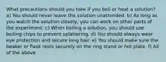 What precautions should you take if you boil or heat a solution? a) You should never leave the solution unattended. b) As long as you watch the solution closely, you can work on other parts of the experiment. c) When boiling a solution, you should use boiling chips to prevent splattering. d) You should always wear eye protection and secure long hair. e) You should make sure the beaker or flask rests securely on the ring stand or hot plate. f) All of the above