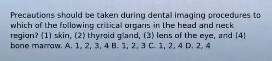 Precautions should be taken during dental imaging procedures to which of the following critical organs in the head and neck region? (1) skin, (2) thyroid gland, (3) lens of the eye, and (4) bone marrow. A. 1, 2, 3, 4 B. 1, 2, 3 C. 1, 2, 4 D. 2, 4