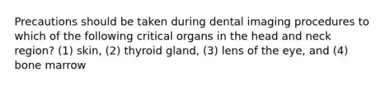 Precautions should be taken during dental imaging procedures to which of the following critical organs in the head and neck region? (1) skin, (2) thyroid gland, (3) lens of the eye, and (4) bone marrow