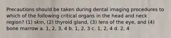 Precautions should be taken during dental imaging procedures to which of the following critical organs in the head and neck region? (1) skin, (2) thyroid gland, (3) lens of the eye, and (4) bone marrow a. 1, 2, 3, 4 b. 1, 2, 3 c. 1, 2, 4 d. 2, 4