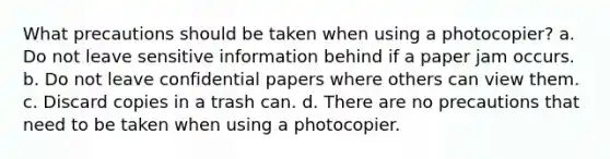 What precautions should be taken when using a photocopier? a. Do not leave sensitive information behind if a paper jam occurs. b. Do not leave confidential papers where others can view them. c. Discard copies in a trash can. d. There are no precautions that need to be taken when using a photocopier.