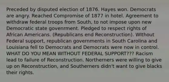 Preceded by disputed election of 1876. Hayes won. Democrats are angry. Reached Compromise of 1877 in hotel. Agreement to withdraw federal troops from South, to not impose upon new Democratic state govenrment. Pledged to respect rights of African Americans. (Republicans end Reconstruction). WIthout Federal support, republican governments in South Carolina and Louisiana fell to Democrats and Democrats were now in control. WHAT DO YOU MEAN WITHOUT FEDERAL SUPPORT??? Racism lead to failure of Reconstruction. Northerners were willing to give up on Reconstruction, and Southerners didn't want to give blacks their rights.